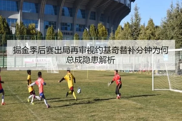 掘金季后赛出局再审视约基奇替补分钟为何总成隐患解析